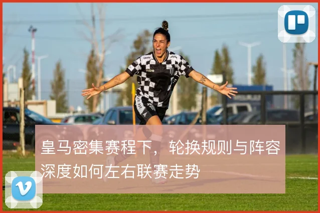 皇马密集赛程下,轮换规则与阵容深度如何左右联赛走势