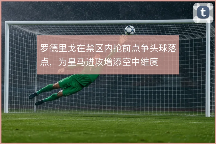 罗德里戈在禁区内抢前点争头球落点，为皇马进攻增添空中维度