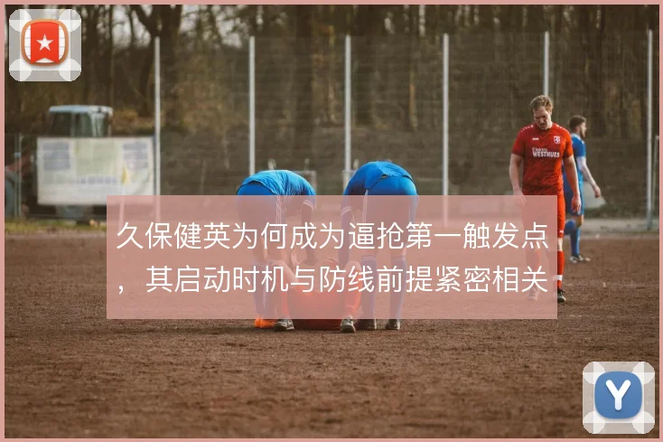 久保健英为何成为逼抢第一触发点，其启动时机与防线前提紧密相关