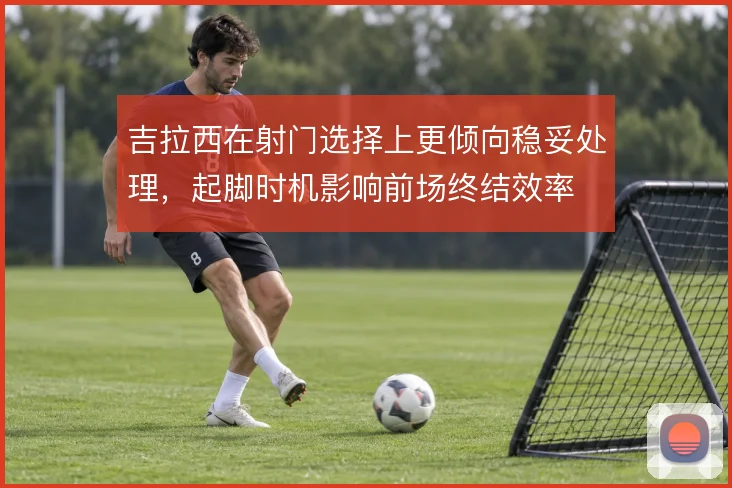 吉拉西在射门选择上更倾向稳妥处理，起脚时机影响前场终结效率