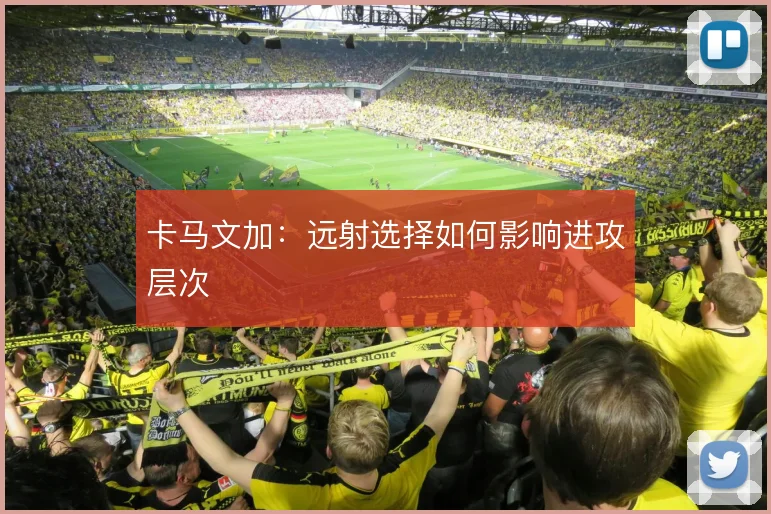 卡马文加：远射选择如何影响进攻层次