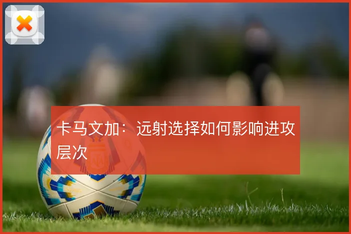 卡马文加：远射选择如何影响进攻层次