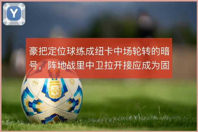 豪把定位球练成纽卡中场轮转的暗号，阵地战里中卫拉开接应成为固定选项