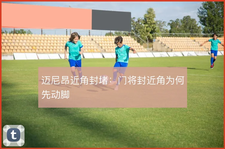 迈尼昂近角封堵：门将封近角为何先动脚