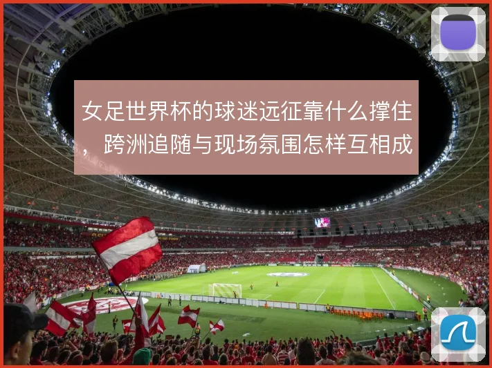 女足世界杯的球迷远征靠什么撑住，跨洲追随与现场氛围怎样互相成就