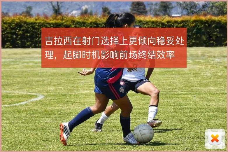 吉拉西在射门选择上更倾向稳妥处理，起脚时机影响前场终结效率