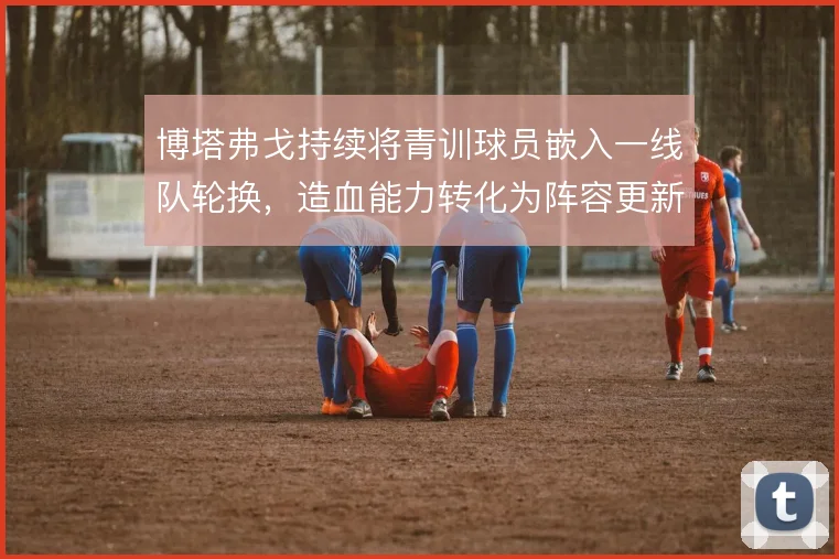 博塔弗戈持续将青训球员嵌入一线队轮换，造血能力转化为阵容更新的底气