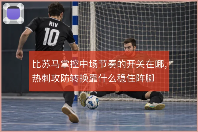比苏马掌控中场节奏的开关在哪，热刺攻防转换靠什么稳住阵脚