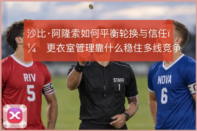 沙比·阿隆索如何平衡轮换与信任，更衣室管理靠什么稳住多线竞争