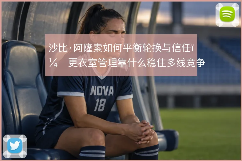 沙比·阿隆索如何平衡轮换与信任，更衣室管理靠什么稳住多线竞争