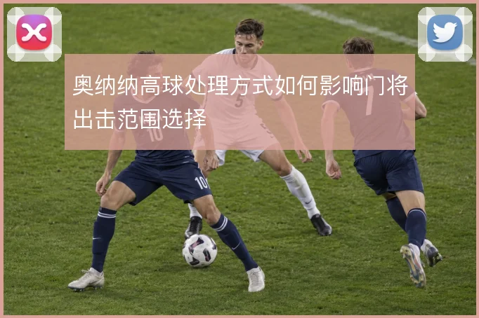奥纳纳高球处理方式如何影响门将出击范围选择