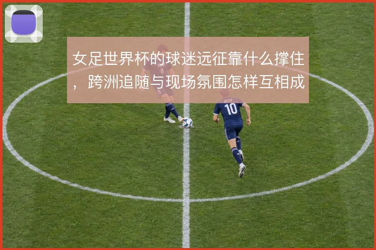 女足世界杯的球迷远征靠什么撑住，跨洲追随与现场氛围怎样互相成就