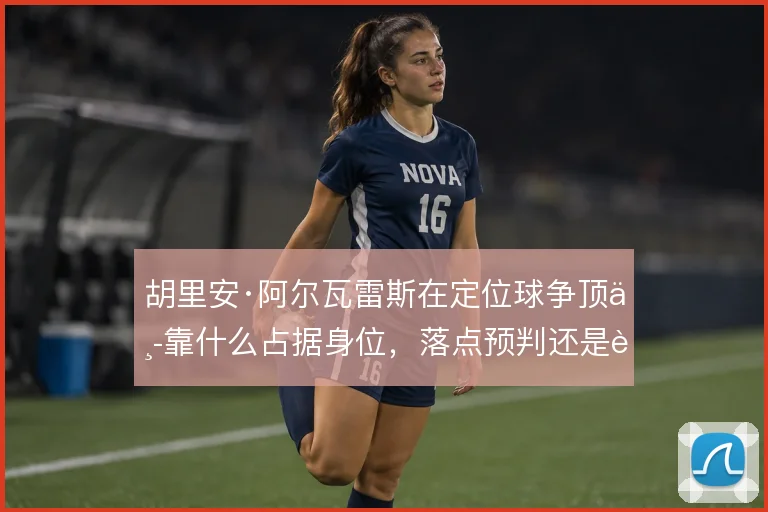 胡里安·阿尔瓦雷斯在定位球争顶中靠什么占据身位，落点预判还是起跳时机